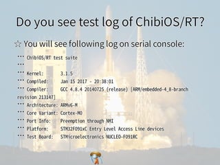 Do you see test log of ChibiOS/RT?Do you see test log of ChibiOS/RT?Do you see test log of ChibiOS/RT?Do you see test log of ChibiOS/RT?Do you see test log of ChibiOS/RT?
☆ You will see following log on serial console:☆ You will see following log on serial console:☆ You will see following log on serial console:☆ You will see following log on serial console:☆ You will see following log on serial console:
***�ChibiOS/RT�test�suite
***
***�Kernel:�������3.1.5
***�Compiled:�����Jan�15�2017�-�20:38:01
***�Compiler:�����GCC�4.8.4�20140725�(release)�[ARM/embedded-4_8-branch�
revision�213147]
***�Architecture:�ARMv6-M
***�Core�Variant:�Cortex-M0
***�Port�Info:����Preemption�through�NMI
***�Platform:�����STM32F091xC�Entry�Level�Access�Line�devices
***�Test�Board:���STMicroelectronics�NUCLEO-F091RC
***�ChibiOS/RT�test�suite
***
***�Kernel:�������3.1.5
***�Compiled:�����Jan�15�2017�-�20:38:01
***�Compiler:�����GCC�4.8.4�20140725�(release)�[ARM/embedded-4_8-branch�
revision�213147]
***�Architecture:�ARMv6-M
***�Core�Variant:�Cortex-M0
***�Port�Info:����Preemption�through�NMI
***�Platform:�����STM32F091xC�Entry�Level�Access�Line�devices
***�Test�Board:���STMicroelectronics�NUCLEO-F091RC
***�ChibiOS/RT�test�suite
***
***�Kernel:�������3.1.5
***�Compiled:�����Jan�15�2017�-�20:38:01
***�Compiler:�����GCC�4.8.4�20140725�(release)�[ARM/embedded-4_8-branch�
revision�213147]
***�Architecture:�ARMv6-M
***�Core�Variant:�Cortex-M0
***�Port�Info:����Preemption�through�NMI
***�Platform:�����STM32F091xC�Entry�Level�Access�Line�devices
***�Test�Board:���STMicroelectronics�NUCLEO-F091RC
***�ChibiOS/RT�test�suite
***
***�Kernel:�������3.1.5
***�Compiled:�����Jan�15�2017�-�20:38:01
***�Compiler:�����GCC�4.8.4�20140725�(release)�[ARM/embedded-4_8-branch�
revision�213147]
***�Architecture:�ARMv6-M
***�Core�Variant:�Cortex-M0
***�Port�Info:����Preemption�through�NMI
***�Platform:�����STM32F091xC�Entry�Level�Access�Line�devices
***�Test�Board:���STMicroelectronics�NUCLEO-F091RC
***�ChibiOS/RT�test�suite
***
***�Kernel:�������3.1.5
***�Compiled:�����Jan�15�2017�-�20:38:01
***�Compiler:�����GCC�4.8.4�20140725�(release)�[ARM/embedded-4_8-branch�
revision�213147]
***�Architecture:�ARMv6-M
***�Core�Variant:�Cortex-M0
***�Port�Info:����Preemption�through�NMI
***�Platform:�����STM32F091xC�Entry�Level�Access�Line�devices
***�Test�Board:���STMicroelectronics�NUCLEO-F091RC
 