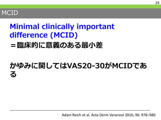MCID
Minimal clinically important
difference (MCID)
＝臨床的に意義のある最小差
かゆみに関してはVAS20-30がMCIDであ
る
24
Adam Reich et al. Acta Derm Venereol 2016; 96: 978–980
 