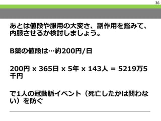 あとは値段や服用の大変さ、副作用を鑑みて、
内服させるか検討しましょう。
B薬の値段は…約200円/日
200円 x 365日 x 5年 x 143人 = 5219万5
千円
で1人の冠動脈イベント（死亡したかは問わな
い）を防ぐ
36
 