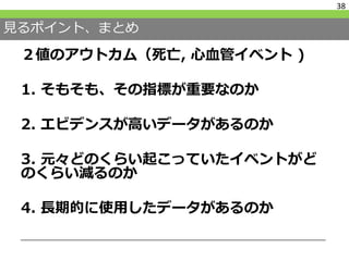 見るポイント、まとめ
２値のアウトカム（死亡, 心血管イベント )
1. そもそも、その指標が重要なのか
2. エビデンスが高いデータがあるのか
3. 元々どのくらい起こっていたイベントがど
のくらい減るのか
4. 長期的に使用したデータがあるのか
38
 