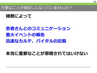 大事なことが後回しになっていませんか？
雑務によって
患者さんとのコミュニケーション
重大イベントの報告
迅速なカルテ、バイタルの記載
本当に重要なことが邪魔されてはいけない
44
 