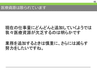 医療資源は限られています
46
現在の仕事量にどんどんと追加していくようでは
我々医療資源が欠乏するのは明らかです
業務を追加するときは慎重に、さらには減らす
努力をしたいですね。
 