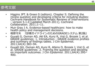 参考文献
48
• Higgins JPT. & Green S (editors). Chapter 5: Defining the
review question and developing criteria for including studies:
Cochrane Handbook for Systematic Reviews of Interventions
- version 5.1.0 [updated March 2011]. Cochrane
Collaboration. 2011;1–11.
• Muir Gray J A. Evidence-based healthcare: how to make
health policy and management decisions.
• 相原守夫 『診療ガイドラインのためのGRADEシステム 第2版』
• Guyatt G, Oxman AD, Akl EA, Kunz R, Vist G, Brozek J, et al.
GRADE guidelines: 1. Introduction - GRADE evidence profiles
and summary of findings tables. J Clin Epidemiol.
2011;64(4):383–94.
• Guyatt GH, Oxman AD, Kunz R, Atkins D, Brozek J, Vist G, et
al. GRADE guidelines: 2. Framing the question and deciding
on important outcomes. J Clin Epidemiol. 2011;64(4):395–
400.
 