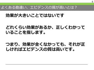 よくある勘違い、エビデンスの質が高いとは？
効果が大きいことではないです
どれくらい効果があるか、正しくわかって
いることを指します。
つまり、効果が全くなかっても、それが正
しければエビデンスの質は高いです。
6
 