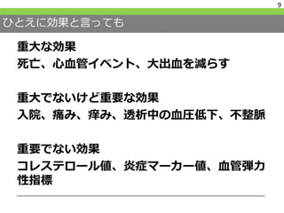 ひとえに効果と言っても
9
重大な効果
死亡、心血管イベント、大出血を減らす
重大でないけど重要な効果
入院、痛み、痒み、透析中の血圧低下、不整脈
重要でない効果
コレステロール値、炎症マーカー値、血管弾力
性指標
 