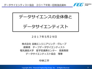 Copyright 2016, Financial Engineering Group，Inc． All Rights Reserved． 1
データサイエンスの全体像と
データサイエンティスト
２０１７年５月２９日
株式会社 金融エンジニアリング・グループ
創業者 チーフデータサイエンティスト
電気通信大学 産学官連携センター 客員教授
データサイエンティスト協会 理事
中林三平
データサイエンティスト協会 ２０１７年第一回勉強会資料
 