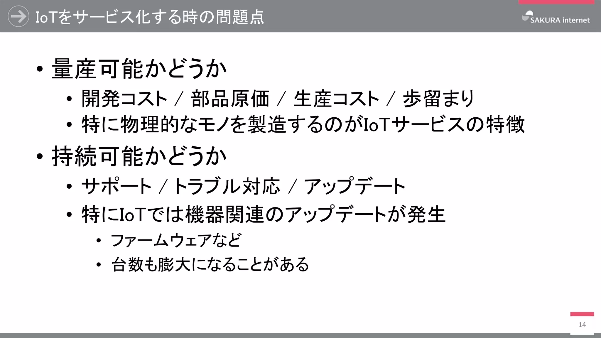 IoTをサービス化する時の問題点
• 量産可能かどうか
• 開発コスト / 部品原価 / 生産コスト / 歩留まり
• 特に物理的なモノを製造するのがIoTサービスの特徴
• 持続可能かどうか
• サポート / トラブル対応 / アップデート
• 特にIoTでは機器関連のアップデートが発生
• ファームウェアなど
• 台数も膨大になることがある
14
 