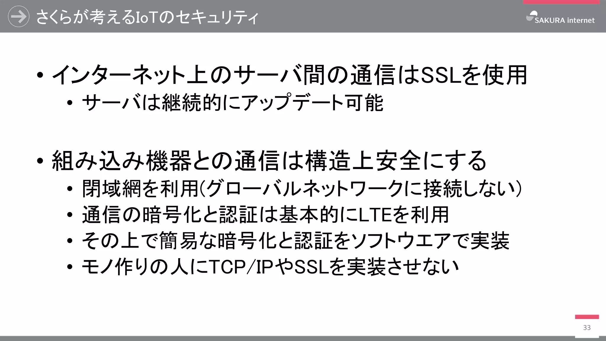 さくらが考えるIoTのセキュリティ
• インターネット上のサーバ間の通信はSSLを使用
• サーバは継続的にアップデート可能
• 組み込み機器との通信は構造上安全にする
• 閉域網を利用(グローバルネットワークに接続しない)
• 通信の暗号化と認証は基本的にLTEを利用
• その上で簡易な暗号化と認証をソフトウエアで実装
• モノ作りの人にTCP/IPやSSLを実装させない
33
 