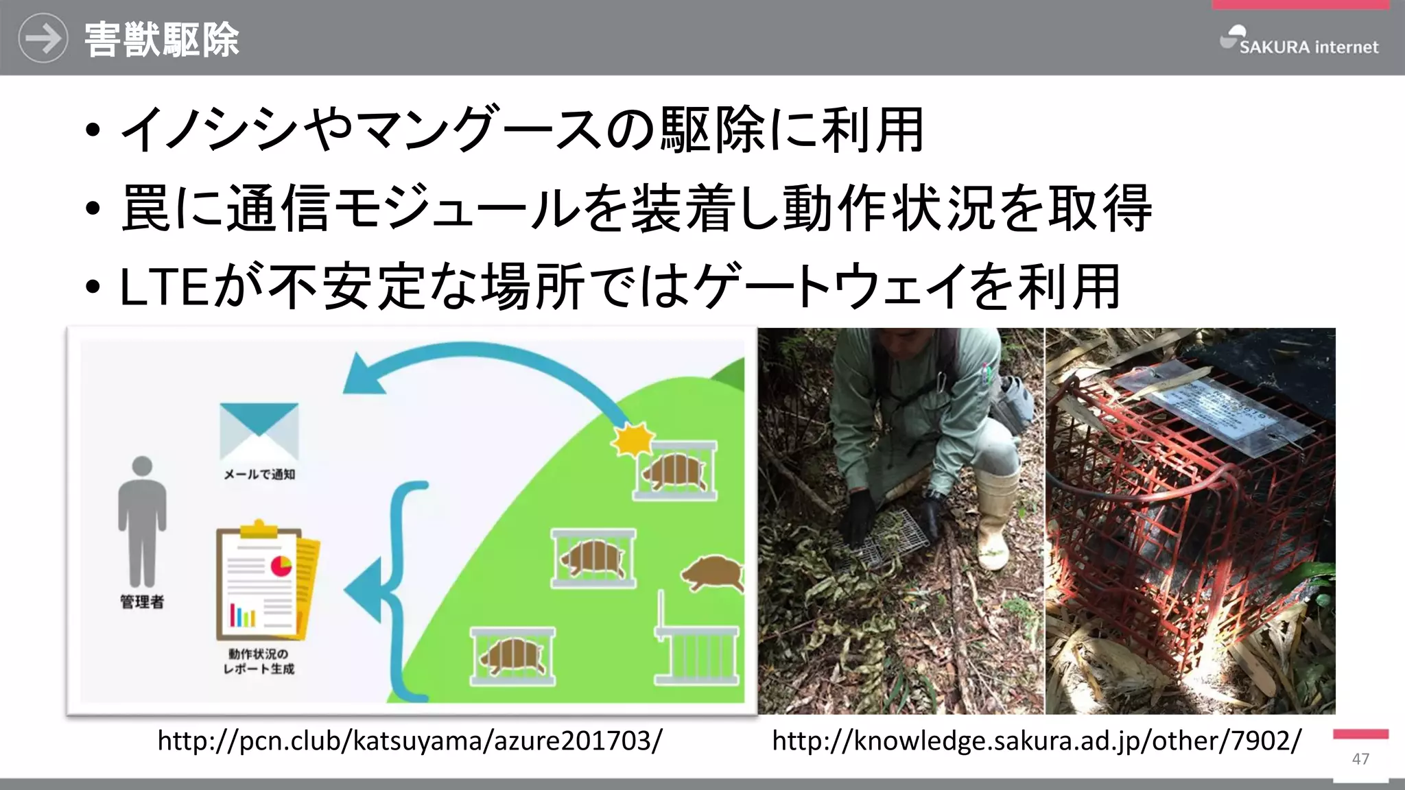 害獣駆除
• イノシシやマングースの駆除に利用
• 罠に通信モジュールを装着し動作状況を取得
• LTEが不安定な場所ではゲートウェイを利用
47
http://knowledge.sakura.ad.jp/other/7902/http://pcn.club/katsuyama/azure201703/
 