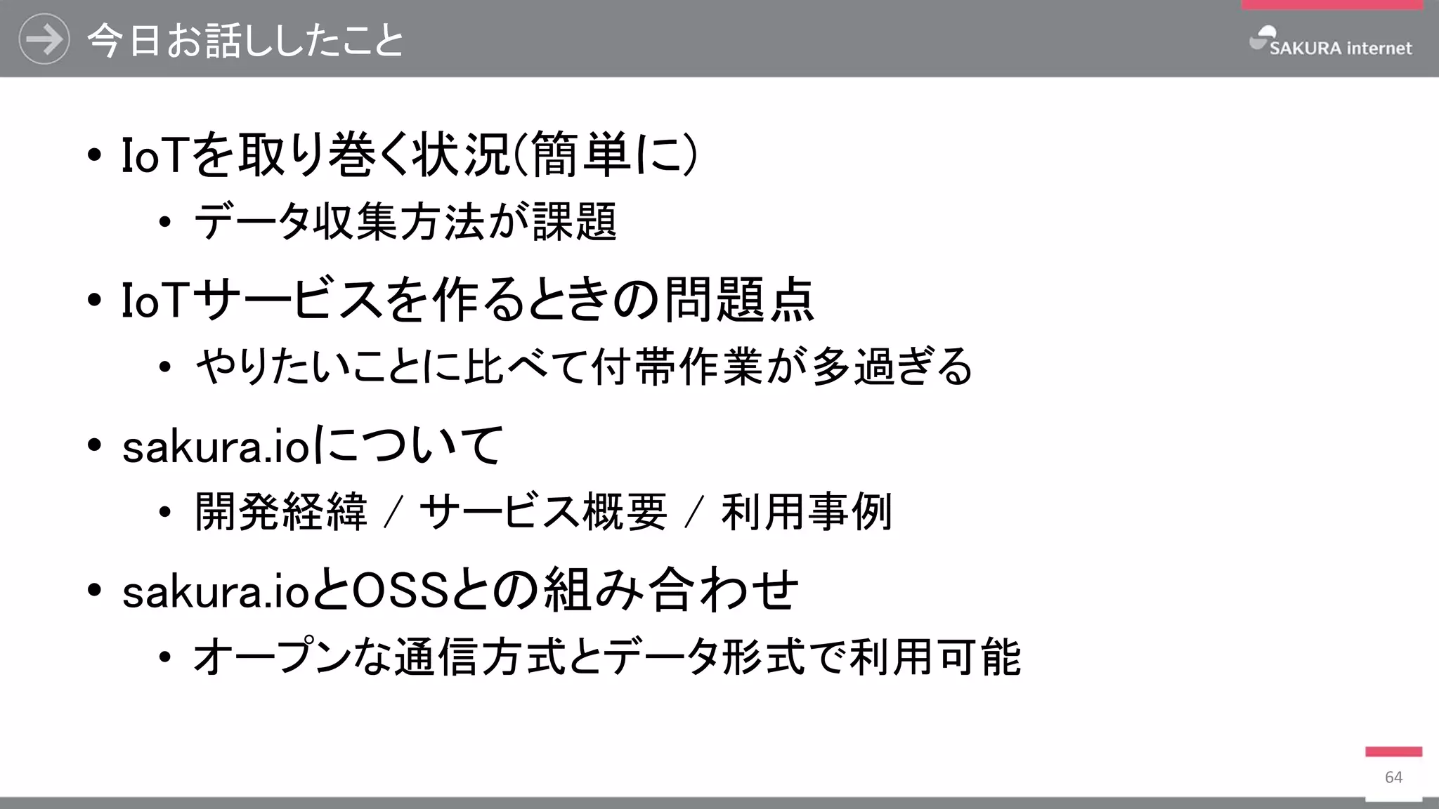 今日お話ししたこと
• IoTを取り巻く状況(簡単に)
• データ収集方法が課題
• IoTサービスを作るときの問題点
• やりたいことに比べて付帯作業が多過ぎる
• sakura.ioについて
• 開発経緯 / サービス概要 / 利用事例
• sakura.ioとOSSとの組み合わせ
• オープンな通信方式とデータ形式で利用可能
64
 
