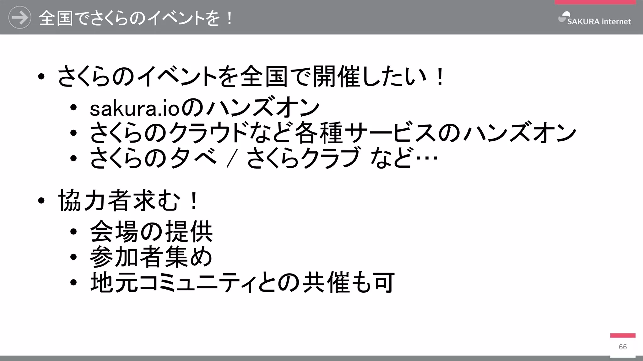 全国でさくらのイベントを！
• さくらのイベントを全国で開催したい！
• sakura.ioのハンズオン
• さくらのクラウドなど各種サービスのハンズオン
• さくらの夕べ / さくらクラブ など…
• 協力者求む！
• 会場の提供
• 参加者集め
• 地元コミュニティとの共催も可
66
 