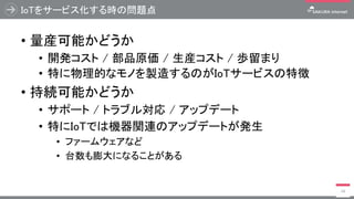IoTをサービス化する時の問題点
• 量産可能かどうか
• 開発コスト / 部品原価 / 生産コスト / 歩留まり
• 特に物理的なモノを製造するのがIoTサービスの特徴
• 持続可能かどうか
• サポート / トラブル対応 / アップデート
• 特にIoTでは機器関連のアップデートが発生
• ファームウェアなど
• 台数も膨大になることがある
14
 