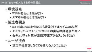 IoTをサービス化する時の問題点
• 環境視点
• WiFiがあるとは限らない
• スマホがあるとは限らない
• 製造者視点
• IoTではLinux以外のOSも普及(リアルタイムOSなど)
• モノ作りの人にTCP/IPやSSLの実装は難易度が高い
• セキュリティ対策が面倒(不正アクセス、DoSなど)
• ユーザ視点
• 設定や操作をしなくても使えるようにしたい
18
 