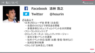 私について
2
どんな人？
・日本UNIXユーザ会 幹事 (元会長)
- 全国のOSCなどで研究会を開催
- 多種多様なコミュニティとイベントを共同開催
・フリーランスエンジニア
・さくらインターネット コミュニティマネージャー
- 会社主催イベントの運営
- 社外イベント対応(協賛/出展/登壇/取材など)
- 技術記事の執筆
・くわしくは「法林浩之」で検索
写真 Twitter @hourin
Facebook 法林 浩之
 