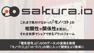 22
これまで気付けなかった「モノ・コト」の
相関性や関係性を見出し、
それを世界でシェアできるプラットフォーム
「電気信号」と「JSONデータ」の変換を実現
「モノづくり」と「コトづくり」の間に入って開発をより簡単に
 