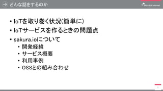 どんな話をするのか
• IoTを取り巻く状況(簡単に)
• IoTサービスを作るときの問題点
• sakura.ioについて
• 開発経緯
• サービス概要
• 利用事例
• OSSとの組み合わせ
3
 