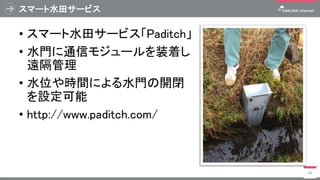 スマート水田サービス
• スマート水田サービス「Paditch」
• 水門に通信モジュールを装着し
遠隔管理
• 水位や時間による水門の開閉
を設定可能
• http://www.paditch.com/
46
 