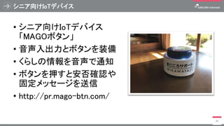 シニア向けIoTデバイス
• シニア向けIoTデバイス
「MAGOボタン」
• 音声入出力とボタンを装備
• くらしの情報を音声で通知
• ボタンを押すと安否確認や
固定メッセージを送信
• http://pr.mago-btn.com/
49
 