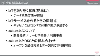 今日お話ししたこと
• IoTを取り巻く状況(簡単に)
• データ収集方法が課題
• IoTサービスを作るときの問題点
• やりたいことに比べて付帯作業が多過ぎる
• sakura.ioについて
• 開発経緯 / サービス概要 / 利用事例
• sakura.ioとOSSとの組み合わせ
• オープンな通信方式とデータ形式で利用可能
64
 
