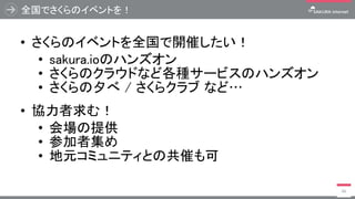 全国でさくらのイベントを！
• さくらのイベントを全国で開催したい！
• sakura.ioのハンズオン
• さくらのクラウドなど各種サービスのハンズオン
• さくらの夕べ / さくらクラブ など…
• 協力者求む！
• 会場の提供
• 参加者集め
• 地元コミュニティとの共催も可
66
 
