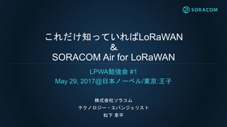 これだけ知っていればLoRaWAN
＆
SORACOM Air for LoRaWAN
LPWA勉強会 #1
May 29, 2017@日本ノーベル/東京:王子
株式会社ソラコム
テクノロジー・エバンジェリスト
松下 享平
 