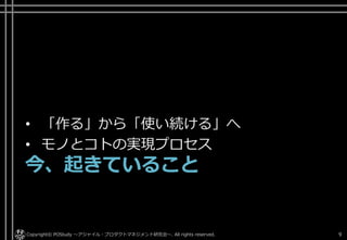 • 「作る」から「使い続ける」へ
• モノとコトの実現プロセス
今、起きていること
Copyright© POStudy ～アジャイル・プロダクトマネジメント研究会～. All rights reserved. 9
 