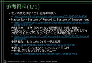 参考資料(1/1)
– モノ消費ではなくコト消費の時代へ
» http://www.nikkeibp.co.jp/article/matome/20140220/384639/
– Naoya Ito - System of Record と System of Engagement
» https://speakerdeck.com/player/3be8af3598db45c6b16dc19a98c
cecd6?slide=4#
– 赤間 信幸 - 拝啓『変わらない開発現場』を嘆く皆様へ
～変わっていくエンタープライズ系業務システム開発とマイ
クロソフトエンタープライズサービスの取り組み～
» https://blogs.msdn.microsoft.com/nakama/2017/05/25/devmod
ernization/
– 小野 和俊 - わたしのバイモーダル戦略
» http://blog.livedoor.jp/lalha/archives/50524676.html
– 十返 文子 - プロジェクトマネジメント再入門
～PjMは何であって何でないのか～
» https://www.slideshare.net/togaeri/pjm-72819087/12
Copyright© POStudy ～アジャイル・プロダクトマネジメント研究会～. All rights reserved. 10
 