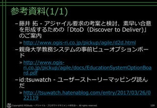 参考資料(1/1)
–藤井 拓 - アジャイル要求の考案と検討、素早い合意
を形成するための「DtoD（Discover to Deliver)」
のご案内
» http://www.ogis-ri.co.jp/pickup/agile/d2d.html
–親身大学教務システムの事前ビューオプションボー
ド
» http://www.ogis-
ri.co.jp/pickup/agile/docs/EducationSystemOptionBoa
rd.pdf
–id:tsuwatch - ユーザーストーリーマッピング読ん
だ
» http://tsuwatch.hatenablog.com/entry/2017/03/26/0
22119
Copyright© POStudy ～アジャイル・プロダクトマネジメント研究会～. All rights reserved. 109
 