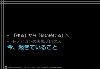 • 「作る」から「使い続ける」へ
• モノとコトの実現プロセス
今、起きていること
Copyright© POStudy ～アジャイル・プロダクトマネジメント研究会～. All rights reserved. 11
 