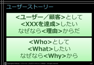 ユーザーストーリー
122Copyright© POStudy ～アジャイル・プロダクトマネジメント研究会～. All rights reserved.
<ユーザー／顧客>として
<XXXを達成>したい
なぜなら<理由>からだ
<Who>として
<What>したい
なぜなら<Why>から
 