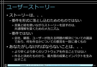 ユーザーストーリー
• ストーリーは、、、
–要件を形式に落とし込むためのものではない
» 言葉と絵を使いながらストーリーを話すのは、
共通理解を築くためのメカニズム
–要件ではない
» 会社、顧客、ユーザーが抱える問題の解決についての議論
であり、何を作るかについての意見を一致に導くもの
• あなたがしなければならないことは、、、
» より早くより多くのソフトウェアを作ることではない
» 作ると決めたものから、最大限の成果とインパクトを生み
出すこと
124Copyright© POStudy ～アジャイル・プロダクトマネジメント研究会～. All rights reserved.id:tsuwatch - ユーザーストーリーマッピング読んだ http://tsuwatch.hatenablog.com/entry/2017/03/26/022119
 