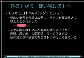 「作る」から「使い続ける」へ
• モノからコトへのパラダイムシフト
–幅広い業界で市場は成熟し、すでに必要なモノは
ほとんど手に入った
–人々の関心はモノの所有欲を満たすことから、
経験、思い出、人間関係、サービスなどの
目に見えない価値であるコトに移行してきている
Copyright© POStudy ～アジャイル・プロダクトマネジメント研究会～. All rights reserved. 12モノ消費ではなくコト消費の時代へ http://www.nikkeibp.co.jp/article/matome/20140220/384639/
 