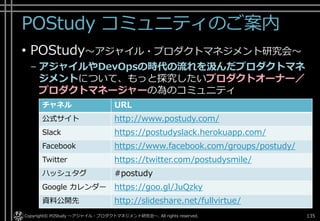 POStudy コミュニティのご案内
• POStudy～アジャイル・プロダクトマネジメント研究会～
– アジャイルやDevOpsの時代の流れを汲んだプロダクトマネ
ジメントについて、もっと探究したいプロダクトオーナー／
プロダクトマネージャーの為のコミュニティ
Copyright© POStudy ～アジャイル・プロダクトマネジメント研究会～. All rights reserved. 135
チャネル URL
公式サイト http://www.postudy.com/
Slack https://postudyslack.herokuapp.com/
Facebook https://www.facebook.com/groups/postudy/
Twitter https://twitter.com/postudysmile/
ハッシュタグ #postudy
Google カレンダー https://goo.gl/JuQzky
資料公開先 http://slideshare.net/fullvirtue/
 