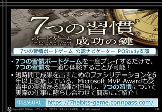 • 7つの習慣ボードゲームを一度プレイするだけで、
7つの習慣を一通り体験することが可能！
• 短時間で成果を出すためのファシリテーションを6
年以上実施している、Microsoft MVP Awardも受
賞中の実績ある講師が担当し、7つの習慣について
実際の仕事に照らし合わせて簡潔にご紹介！
Copyright© POStudy ～アジャイル・プロダクトマネジメント研究会～. All rights reserved. 136
申込先URL https://7habits-game.connpass.com/申込先URL https://7habits-game.connpass.com/
 