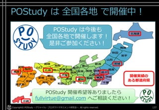 POStudy は 全国各地 で開催中！
Copyright© POStudy ～アジャイル・プロダクトマネジメント研究会～. All rights reserved. 137
POStudy は今後も
全国各地で開催します！
是非ご参加ください！
POStudy 開催希望等ありましたら
fullvirtue@gmail.com へご相談ください！
開催実績の
ある都道府県
 
