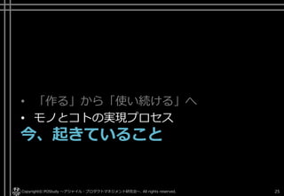 • 「作る」から「使い続ける」へ
• モノとコトの実現プロセス
今、起きていること
Copyright© POStudy ～アジャイル・プロダクトマネジメント研究会～. All rights reserved. 25
 