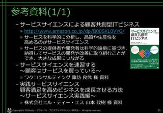 参考資料(1/1)
– サービスサイエンスによる顧客共創型ITビジネス
» http://www.amazon.co.jp/dp/B00SKL0VYG/
» サービスを科学的に分析し、品質や生産性を
高めるのがサービスサイエンス
» サービスの提供者や開発者は科学的論拠に基づき、
納得してサービスの開発や改善に取り組むことが
でき、大きな成果につながる
– サービスサイエンスを速習する
～顧客はサービスを買っている～
» ワクコンサルティング 諏訪 良武 様 資料
– 実践サービスサイエンス
顧客満足を高めビジネスを成長させる方法
～サービスサイエンス実践編～
» 株式会社エル・ティー・エス 山本 政樹 様 資料
Copyright© POStudy ～アジャイル・プロダクトマネジメント研究会～. All rights reserved. 35
 