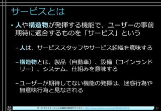 サービスとは
• 人や構造物が発揮する機能で、ユーザーの事前
期待に適合するものを「サービス」という
–人は、サービススタッフやサービス組織を意味する
–構造物とは、製品（自動車）、設備（コインランド
リー）、システム、仕組みを意味する
–ユーザーが期待してない機能の発揮は、迷惑行為や
無意味行為と見なされる
Copyright© POStudy ～アジャイル・プロダクトマネジメント研究会～. All rights reserved. 37サービスサイエンスによる顧客共創型ITビジネス - http://www.amazon.co.jp/dp/B00SKL0VYG/
 