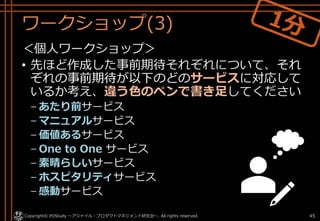 ワークショップ(3)
＜個人ワークショップ＞
• 先ほど作成した事前期待それぞれについて、それ
ぞれの事前期待が以下のどのサービスに対応して
いるか考え、違う色のペンで書き足してください
– あたり前サービス
– マニュアルサービス
– 価値あるサービス
– One to One サービス
– 素晴らしいサービス
– ホスピタリティサービス
– 感動サービス
Copyright© POStudy ～アジャイル・プロダクトマネジメント研究会～. All rights reserved. 45
 