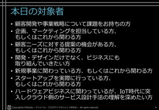 本日の対象者
• 顧客開発や事業戦略について課題をお持ちの方
• 企画、マーケティングを担当している方、
もしくはこれから関わる方
• 顧客ニーズに対する提案の機会がある方、
もしくはこれから関わる方
• 開発・デザインだけでなく、ビジネスにも
取り組んでいきたい方
• 新規事業に関わっている方、もしくはこれから関わる方
• スタートアップを実際に行っている方、
もしくはこれから関わる方
• ハードウェアビジネスに関わっているが、IoT時代に突
入しクラウド側のサービス設計手法の理解を深めたい方
Copyright© POStudy ～アジャイル・プロダクトマネジメント研究会～. All rights reserved. 4
 