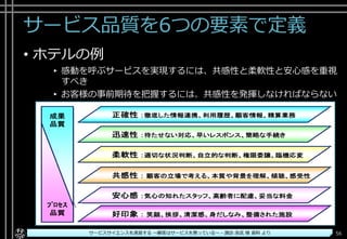 サービス品質を6つの要素で定義
• ホテルの例
▸ 感動を呼ぶサービスを実現するには、共感性と柔軟性と安心感を重視
すべき
▸ お客様の事前期待を把握するには、共感性を発揮しなければならない
Copyright© POStudy ～アジャイル・プロダクトマネジメント研究会～. All rights reserved. 56サービスサイエンスを速習する ～顧客はサービスを買っている～ - 諏訪 良武 様 資料 より
 