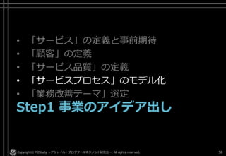 • 「サービス」の定義と事前期待
• 「顧客」の定義
• 「サービス品質」の定義
• 「サービスプロセス」のモデル化
• 「業務改善テーマ」選定
Step1 事業のアイデア出し
Copyright© POStudy ～アジャイル・プロダクトマネジメント研究会～. All rights reserved. 58
 