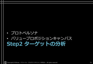 • プロトペルソナ
• バリュープロポジションキャンバス
Step2 ターゲットの分析
Copyright© POStudy ～アジャイル・プロダクトマネジメント研究会～. All rights reserved. 76
 
