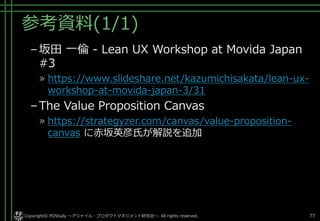 参考資料(1/1)
–坂田 一倫 - Lean UX Workshop at Movida Japan
#3
» https://www.slideshare.net/kazumichisakata/lean-ux-
workshop-at-movida-japan-3/31
–The Value Proposition Canvas
» https://strategyzer.com/canvas/value-proposition-
canvas に赤坂英彦氏が解説を追加
Copyright© POStudy ～アジャイル・プロダクトマネジメント研究会～. All rights reserved. 77
 