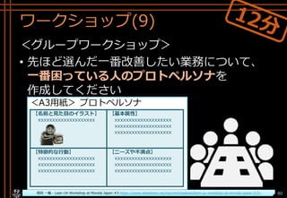 ワークショップ(9)
＜グループワークショップ＞
• 先ほど選んだ一番改善したい業務について、
一番困っている人のプロトペルソナを
作成してください
Copyright© POStudy ～アジャイル・プロダクトマネジメント研究会～. All rights reserved. 80
＜A3用紙＞ プロトペルソナ
【名前と見た目のイラスト】
xxxxxxxxxxxxxxxxxxxx
【基本属性】
xxxxxxxxxxxxxxxxxxxx
xxxxxxxxxxxxxxxxxxxx
xxxxxxxxxxxxxxxxxxxx
【特徴的な行動】
xxxxxxxxxxxxxxxxxxxx
xxxxxxxxxxxxxxxxxxxx
xxxxxxxxxxxxxxxxxxxx
【ニーズや不満点】
xxxxxxxxxxxxxxxxxxxx
xxxxxxxxxxxxxxxxxxxx
xxxxxxxxxxxxxxxxxxxx
坂田 一倫 - Lean UX Workshop at Movida Japan #3 https://www.slideshare.net/kazumichisakata/lean-ux-workshop-at-movida-japan-3/31
 