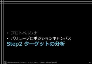 • プロトペルソナ
• バリュープロポジションキャンバス
Step2 ターゲットの分析
Copyright© POStudy ～アジャイル・プロダクトマネジメント研究会～. All rights reserved. 82
 