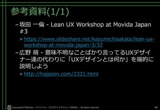 参考資料(1/1)
–坂田 一倫 - Lean UX Workshop at Movida Japan
#3
» https://www.slideshare.net/kazumichisakata/lean-ux-
workshop-at-movida-japan-3/32
–広野 萌 - 意味不明なことばかり言ってるUXデザイ
ナー達の代わりに「UXデザインとは何か」を端的に
説明しよう
» http://hajipion.com/2321.html
Copyright© POStudy ～アジャイル・プロダクトマネジメント研究会～. All rights reserved. 88
 
