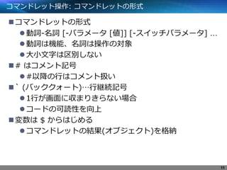 コマンドレット操作: コマンドレットの形式
コマンドレットの形式
動詞-名詞 [-パラメータ [値]] [-スイッチパラメータ] …
動詞は機能、名詞は操作の対象
大小文字は区別しない
# はコメント記号
#以降の行はコメント扱い
` (バッククォート)…行継続記号
1行が画面に収まりきらない場合
コードの可読性を向上
変数は $ からはじめる
コマンドレットの結果(オブジェクト)を格納
11
 
