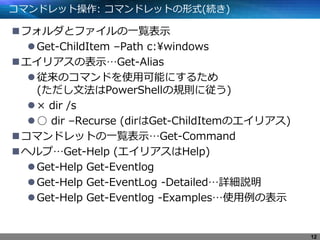 コマンドレット操作: コマンドレットの形式(続き)
フォルダとファイルの一覧表示
Get-ChildItem –Path c:¥windows
エイリアスの表示…Get-Alias
従来のコマンドを使用可能にするため
(ただし文法はPowerShellの規則に従う)
× dir /s
○ dir –Recurse (dirはGet-ChildItemのエイリアス)
コマンドレットの一覧表示…Get-Command
ヘルプ…Get-Help (エイリアスはHelp)
Get-Help Get-Eventlog
Get-Help Get-EventLog -Detailed…詳細説明
Get-Help Get-Eventlog -Examples…使用例の表示
12
 