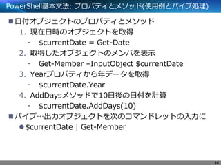 PowerShell基本文法: プロパティとメソッド(使用例とパイプ処理)
日付オブジェクトのプロパティとメソッド
1. 現在日時のオブジェクトを取得
- $currentDate = Get-Date
2. 取得したオブジェクトのメンバを表示
- Get-Member –InputObject $currentDate
3. Yearプロパティから年データを取得
- $currentDate.Year
4. AddDaysメソッドで10日後の日付を計算
- $currentDate.AddDays(10)
パイプ…出力オブジェクトを次のコマンドレットの入力に
$currentDate | Get-Member
16
 